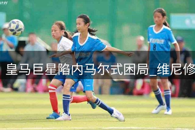 皇马巨星陷"内马尔式"困局 维尼修斯为争核心地位拒续约