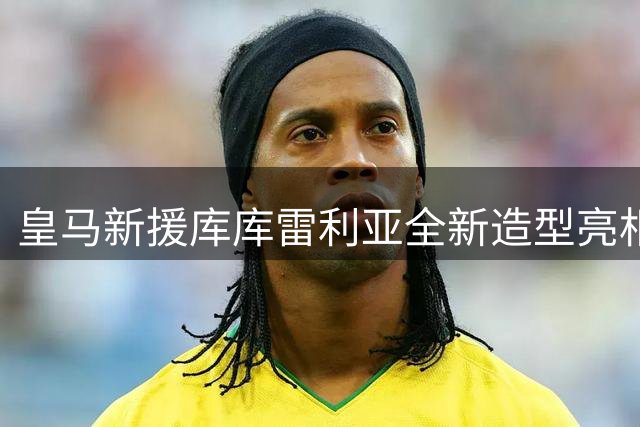 皇马新援库库雷利亚全新造型亮相 世界杯冠军纹身引热议